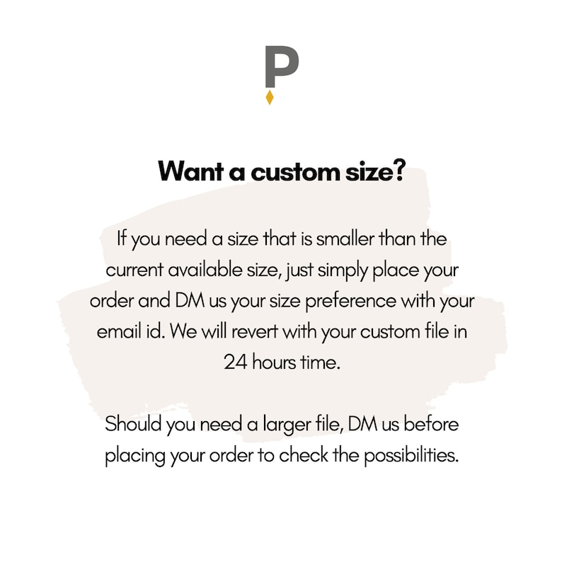 May include: Text graphic with the letter "P" in a gold color. The text reads "Want a custom size?"  If you need a size that is smaller than the current available size, just simply place your order and DM us your size preference with your email id. We will revert with your custom file in 24 hours time. Should you need a larger file, DM us before placing your order to check the possibilities.
