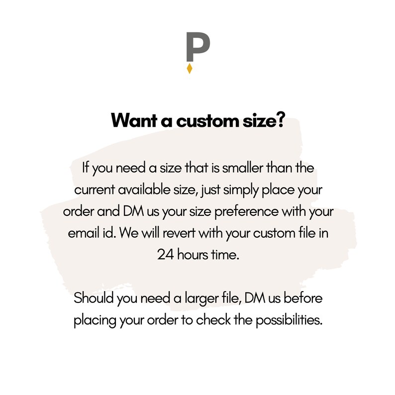 May include: Text graphic with the letter "P" in a gold color. The text reads "Want a custom size?" and provides instructions for ordering custom sizes. If you need a size smaller than what is available, place your order and direct message the seller with your size preference and email address. The seller will send a custom file within 24 hours. If you need a larger size, direct message the seller before placing your order to check the possibilities.