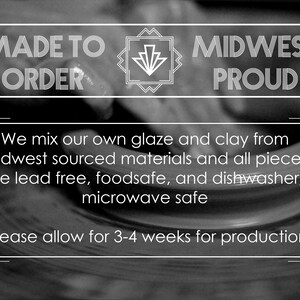 May include: Black and white image with the text "MADE TO ORDER" and "MIDWEST PROUD". The text "We mix our own glaze and clay from Midwest sourced materials and all pieces are lead free, foodsafe, and dishwasher/microwave safe" is also included. The text "Please allow for 3-4 weeks for production" is at the bottom of the image.