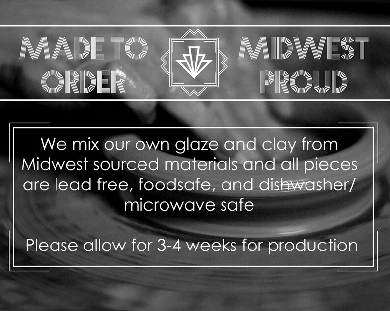 May include: Black and white image with the text "MADE TO ORDER" and "MIDWEST PROUD". The text "We mix our own glaze and clay from Midwest sourced materials and all pieces are lead free, foodsafe, and dishwasher/microwave safe" is also included. The text "Please allow for 3-4 weeks for production" is at the bottom of the image.