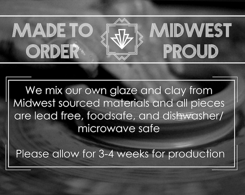 May include: Black and white image with the text "MADE TO ORDER" and "MIDWEST PROUD". The text is in a bold, stylized font. The image also includes the text "We mix our own glaze and clay from Midwest sourced materials and all pieces are lead free, foodsafe, and dishwasher/microwave safe. Please allow for 3-4 weeks for production."