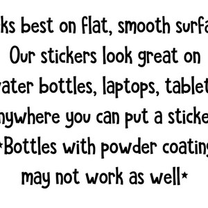 Peut inclure: Texte blanc sur fond blanc. Le texte se lit comme suit : &laquo; Fonctionne mieux sur des surfaces planes et lisses. Nos autocollants sont superbes sur les bouteilles d'eau, les ordinateurs portables, les tablettes, partout o&ugrave; vous pouvez mettre un autocollant ! *Les bouteilles avec rev&ecirc;tement en poudre peuvent ne pas fonctionner aussi bien* &raquo;