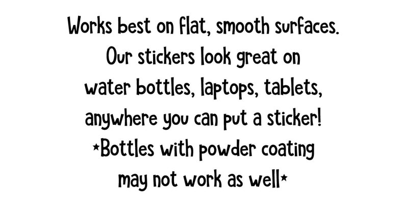 Peut inclure: Texte blanc sur fond blanc. Le texte se lit comme suit : &laquo; Fonctionne mieux sur des surfaces planes et lisses. Nos autocollants sont superbes sur les bouteilles d'eau, les ordinateurs portables, les tablettes, partout o&ugrave; vous pouvez mettre un autocollant ! *Les bouteilles avec rev&ecirc;tement en poudre peuvent ne pas fonctionner aussi bien* &raquo;