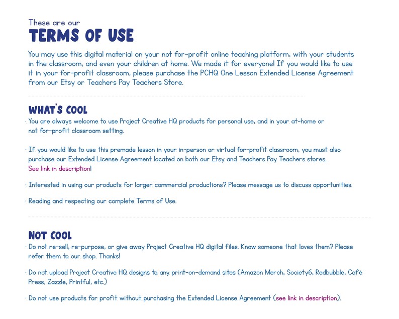 May include: Terms of use for digital classroom materials.  You are welcome to use these products for personal use and in your at-home or not-for-profit classroom setting.  If you would like to use these products for profit, you must purchase the Extended License Agreement.  Do not resell, re-purpose, or give away Project Creative HQ digital files.  Do not upload Project Creative HQ designs to any print-on-demand sites.  Do not use products for profit without purchasing the Extended License Agreement.