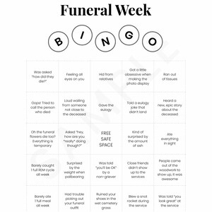May include: A bingo card with the title "Funeral Week" and squares filled with humorous scenarios related to attending a funeral.  The squares include phrases like "Was asked 'how did they die?'", "Feeling all eyes on you", "Hid from relatives", "Got a little obsessive when making the photo display", "Ran out of tissues", "Oops! Tried to call the person who died", "Loud wailing from someone not close to the deceased", "Gave the eulogy", "Told a eulogy joke that didn't land", "Heard a new, epic story about the deceased", "Oh the funeral flowers die too? Everything is temporary", "Asked 'hey, how are you *really doing though?'", "FREE SAFE SPACE", "Kind of surprised by the amount of ash", "Ate everything in sight", "Barely caught 1 full REM cycle all week", "Surprised by the weight when pallbearing", "Was told 'you'll be OK' by a non-griever", "Close friends didn't show up to the services", "People came out of the woodwork to show up, it was awesome", "Barely ate 1 full meal all week", "Had trouble picking out your funeral outfit", "Ruined your shoes in the wet cemetery grass", "Blew a snot rocket during the service", "Was told 'you look great' at the service".