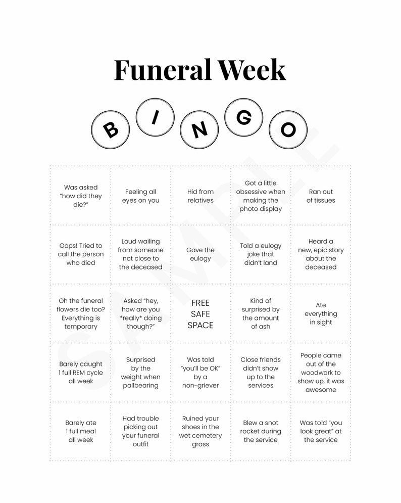 May include: A bingo card with the title "Funeral Week" and squares filled with humorous scenarios related to attending a funeral.  The squares include phrases like "Was asked 'how did they die?'", "Feeling all eyes on you", "Hid from relatives", "Got a little obsessive when making the photo display", "Ran out of tissues", "Oops! Tried to call the person who died", "Loud wailing from someone not close to the deceased", "Gave the eulogy", "Told a eulogy joke that didn't land", "Heard a new, epic story about the deceased", "Oh the funeral flowers die too? Everything is temporary", "Asked 'hey, how are you *really doing though?'", "FREE SAFE SPACE", "Kind of surprised by the amount of ash", "Ate everything in sight", "Barely caught 1 full REM cycle all week", "Surprised by the weight when pallbearing", "Was told 'you'll be OK' by a non-griever", "Close friends didn't show up to the services", "People came out of the woodwork to show up, it was awesome", "Barely ate 1 full meal all week", "Had trouble picking out your funeral outfit", "Ruined your shoes in the wet cemetery grass", "Blew a snot rocket during the service", "Was told 'you look great' at the service".