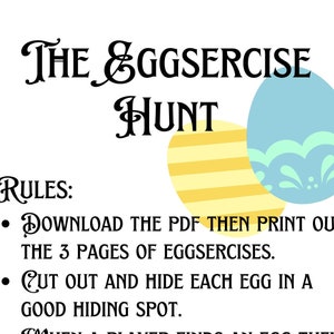 May include: A printable game called "The Eggsercise Hunt" with instructions to download, print, cut out, and hide eggs. The rules state that players must complete the exercise on each egg before finding another. The person who completes the most exercises wins.