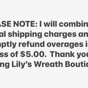 May include: Text on a white background that reads: PLEASE NOTE: I will combine actual shipping charges and promptly refund overages in excess of $5.00. Thank you for visiting Lily's Wreath Boutique!