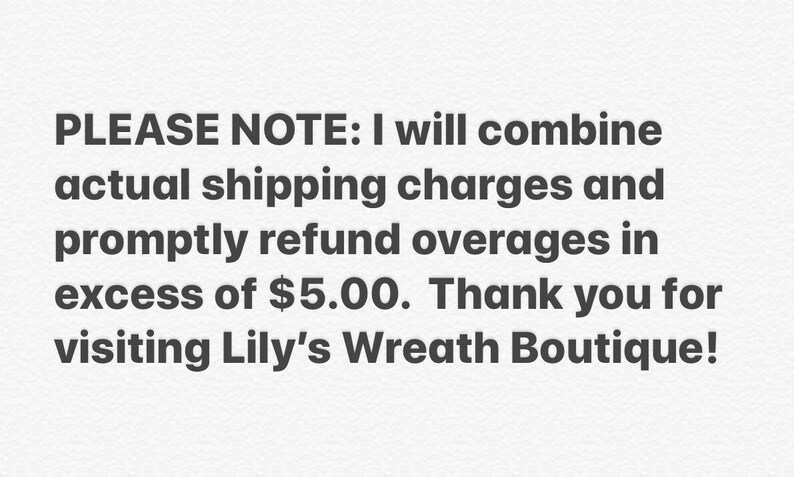 May include: Text on a white background that reads: PLEASE NOTE: I will combine actual shipping charges and promptly refund overages in excess of $5.00. Thank you for visiting Lily's Wreath Boutique!