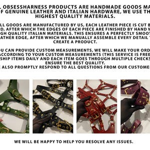 May include: Three leather harnesses in green, black, and red with gold hardware. The harnesses are made of genuine leather and Italian hardware. The text on the image reads: "All Obsessharness products are handmade goods made of genuine leather and Italian hardware, we use the highest quality materials. All goods are manufactured by us, each leather piece is cut by hand, after which the edges of each piece are finished by hand with high quality Italian materials. This ensures a perfectly smooth leather edge, after which we manually assemble every detail to create a product. You can provide custom measurements, we will make your order according to your custom measurements (this service is free) We ship items daily and each item goes through multiple checks to ensure the best quality. We also promptly respond to all questions from our customers. We will be happy to help you resolve any issues."