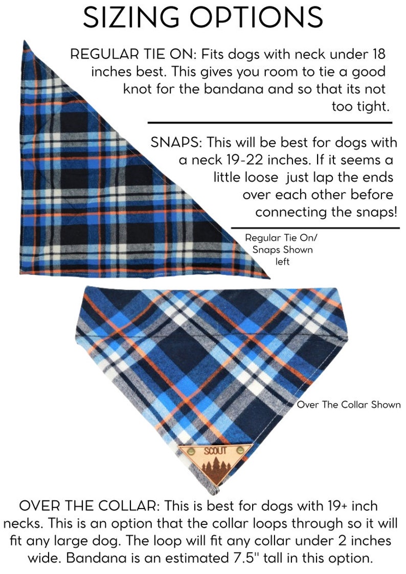 May include: A blue and white plaid bandana with orange accents. The bandana is shown in three different ways: tied on, with snaps, and over the collar. The text "SIZING OPTIONS" is at the top of the image. The text "REGULAR TIE ON: Fits dogs with neck under 18 inches best. This gives you room to tie a good knot for the bandana and so that its not too tight." is below the bandana. The text "SNAPS: This will be best for dogs with a neck 19-22 inches. If it seems a little loose just lap the ends over each other before connecting the snaps!" is below the bandana. The text "OVER THE COLLAR: This is best for dogs with 19+ inch necks. This is an option that the collar loops through so it will fit any large dog. The loop will fit any collar under 2 inches wide. Bandana is an estimated 7.5" tall in this option." is at the bottom of the image.