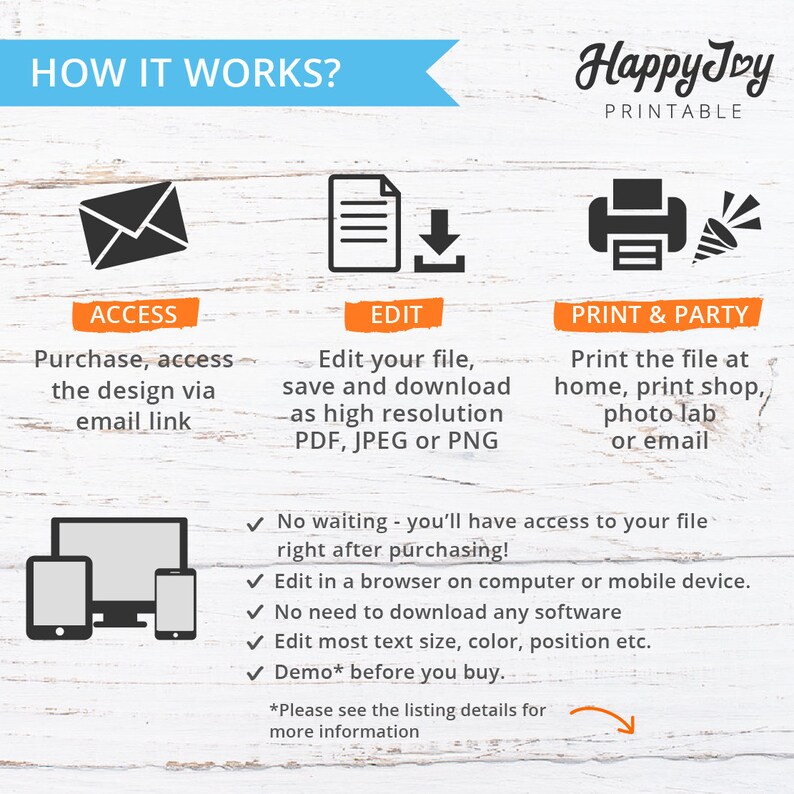 May include: How it works infographic with three steps: access, edit, and print & party.  The infographic shows a computer, a phone, an email icon, a document, a download arrow, a printer, and a party popper.  The text says: Purchase, access the design via email link. Edit your file, save and download as high resolution PDF, JPEG or PNG. Print the file at home, print shop, photo lab or email. No waiting - you'll have access to your file right after purchasing! Edit in a browser on computer or mobile device. No need to download any software. Edit most text size, color, position etc. Demo* before you buy. *Please see the listing details for more information.