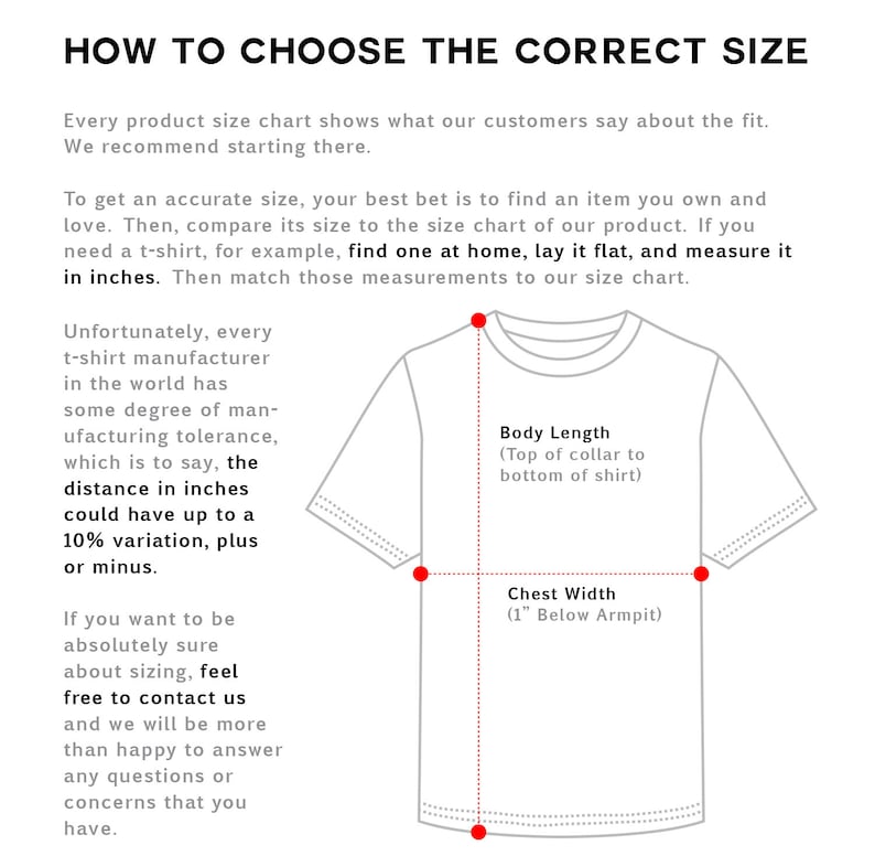 May include: Diagram showing how to measure a t-shirt for a perfect fit. The diagram shows a white t-shirt with red lines indicating where to measure the body length from the top of the collar to the bottom of the shirt and the chest width 1 inch below the armpit. "How to Choose the Correct Size" is written at the top of the diagram. "Unfortunately, every t-shirt manufacturer in the world has some degree of manufacturing tolerance, which is to say, the distance in inches could have up to a 10% variation, plus or minus." is written on the left side of the diagram. "If you want to be absolutely sure about sizing, feel free to contact us and we will be more than happy to answer any questions or concerns that you have." is written on the left side of the diagram.