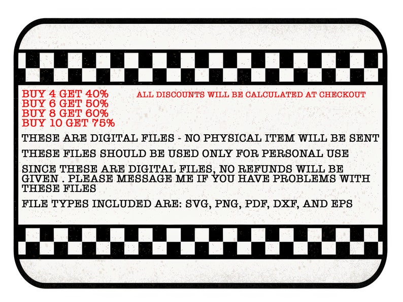 May include: A white and black checkered border surrounds a text box with information about digital files. The text reads: "BUY 4 GET 40%, BUY 6 GET 50%, BUY 8 GET 60%, BUY 10 GET 75%. ALL DISCOUNTS WILL BE CALCULATED AT CHECKOUT. THESE ARE DIGITAL FILES - NO PHYSICAL ITEM WILL BE SENT. THESE FILES SHOULD BE USED ONLY FOR PERSONAL USE. SINCE THESE ARE DIGITAL FILES, NO REFUNDS WILL BE GIVEN. PLEASE MESSAGE ME IF YOU HAVE PROBLEMS WITH THESE FILES. FILE TYPES INCLUDED ARE: SVG, PNG, PDF, DXF, AND EPS."