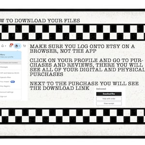 May include: A black and white checkered graphic with instructions on how to download digital files from Etsy. The text reads: "HOW TO DOWNLOAD YOUR FILES", "MAKE SURE YOU LOG ONTO ETSY ON A BROWSER, NOT THE APP", "CLICK ON YOUR PROFILE AND GO TO PURCHASES AND REVIEWS, THERE YOU WILL SEE ALL OF YOUR DIGITAL AND PHYSICAL PURCHASES", "NEXT TO THE PURCHASE YOU WILL SEE THE DOWNLOAD LINK", "Delivered", "Download files", "Help with order", "View receipt".