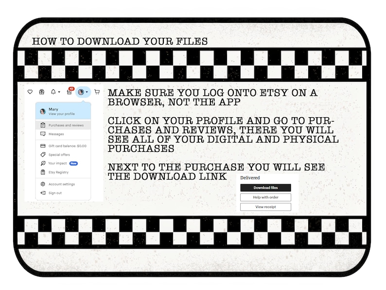 May include: A black and white checkered graphic with instructions on how to download digital files from Etsy. The text reads: "HOW TO DOWNLOAD YOUR FILES", "MAKE SURE YOU LOG ONTO ETSY ON A BROWSER, NOT THE APP", "CLICK ON YOUR PROFILE AND GO TO PURCHASES AND REVIEWS, THERE YOU WILL SEE ALL OF YOUR DIGITAL AND PHYSICAL PURCHASES", "NEXT TO THE PURCHASE YOU WILL SEE THE DOWNLOAD LINK", "Delivered", "Download files", "Help with order", "View receipt".