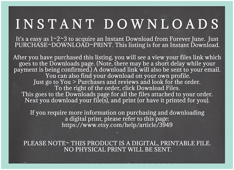 May include: Black and white text on a chalkboard background explaining how to download a digital printable file. The text reads "INSTANT DOWNLOADS It's as easy as 1~2~3 to acquire an Instant Download from Forever June. Just PURCHASE~DOWNLOAD~PRINT. This listing is for an Instant Download. After you have purchased this listing, you will see a view your files link which goes to the Downloads page. (Note, there may be a short delay while your payment is being confirmed.) A download link will also be sent to your email. You can also find your download on your own profile. Just go to You > Purchases and reviews and look for the order. To the right of the order, click Download Files. This goes to the Downloads page for all the files attached to your order. Next you download your file(s), and print (or have it printed for you). If you require more information on purchasing and downloading a digital print, please refer to this page: https://www.etsy.com/help/article/3949 PLEASE NOTE~THIS PRODUCT IS A DIGITAL, PRINTABLE FILE. NO PHYSICAL PRINT WILL BE SENT."