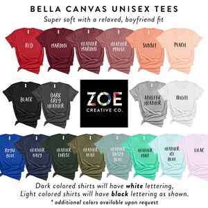 May include: A color chart of Bella Canvas unisex t-shirts in a variety of colors, including red, maroon, heather maroon, heather mauve, sunset, peach, black, dark grey heather, athletic heather, white, royal blue, heather navy, heather forest, heather olive, heather dusty blue, heather mint, heather ice blue, and lilac. The shirts are displayed on a white background with the text "Bella Canvas Unisex Tees" and "Super soft with a relaxed, boyfriend fit" at the top. The text "ZOE CREATIVE CO." is displayed in the center of the image. The text "Dark colored shirts will have white lettering, Light colored shirts will have black lettering as shown." is displayed at the bottom of the image.