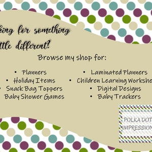 May include: A tan background with a polka dot pattern in green, blue, and purple. The text "Looking for something a little different? Browse my shop for:" is at the top of the image. A list of items is below the text, including Planners, Holiday Items, Snack Bag Toppers, Baby Shower Games, Laminated Planners, Children Learning Worksheets, Digital Designs, and Baby Trackers. The text "POLKA DOT IMPRESSION" is in a white box with a polka dot pattern in green, blue, and purple.