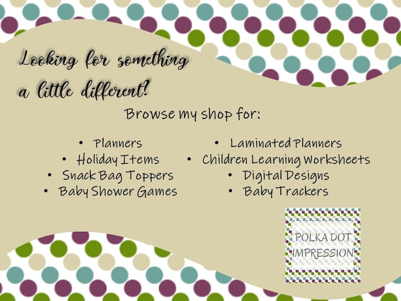 May include: A tan background with a polka dot pattern in green, blue, and purple. The text "Looking for something a little different? Browse my shop for:" is at the top of the image. A list of items is below the text, including Planners, Holiday Items, Snack Bag Toppers, Baby Shower Games, Laminated Planners, Children Learning Worksheets, Digital Designs, and Baby Trackers. The text "POLKA DOT IMPRESSION" is in a white box with a polka dot pattern in green, blue, and purple.