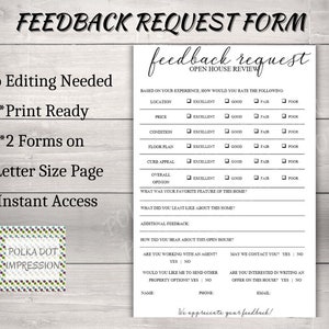 May include: Black and white feedback request form for an open house review. The form asks for feedback on location, price, condition, floor plan, curb appeal, and overall opinion. It also asks for the favorite feature of the home and what the least liked aspect of the home was. The form includes questions about how the person heard about the open house, if they are working with an agent, if they would like to send other property options, if they would like to be contacted, and if they are interested in writing an offer on the house. The form includes fields for name, phone, and email.