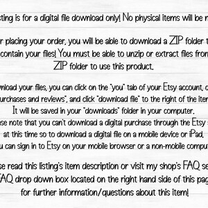 May include: Text on a white background with black text explaining how to download a digital file from Etsy. The text says, "This listing is for a digital file download only! No physical items will be mailed. After placing your order, you will be able to download a ZIP folder that will contain your files! You must be able to unzip or extract files from a ZIP folder to use this product. To download your files, you can click on the "you" tab of your Etsy account, click on "purchases and reviews", and click "download file" to the right of the item! It will be saved in your "downloads" folder in your computer. Please note that you can't download a digital purchase through the Etsy app at this time so to download a digital file on a mobile device or iPad, you can sign in to Etsy on your mobile browser or a non-mobile computer! Please read this listing's item description or visit my shop's FAQ section (FAQ drop down box located on the right hand side of this page) for further information/questions about this item!"