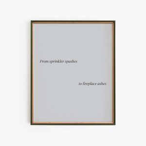 Könnte beinhalten: Ein gerahmter Druck mit dem Text "From sprinkler splashes to fireplace ashes" in schwarzer Schrift auf hellgrauem Hintergrund.