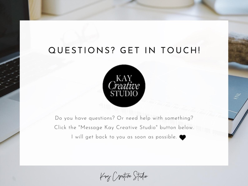 May include: Black and white text on a white background that reads "QUESTIONS? GET IN TOUCH!" with a black circle logo that reads "KAY Creative STUDIO". Below the logo is text that reads "Do you have questions? Or need help with something? Click the "Message Kay Creative Studio" button below. I will get back to you as soon as possible."