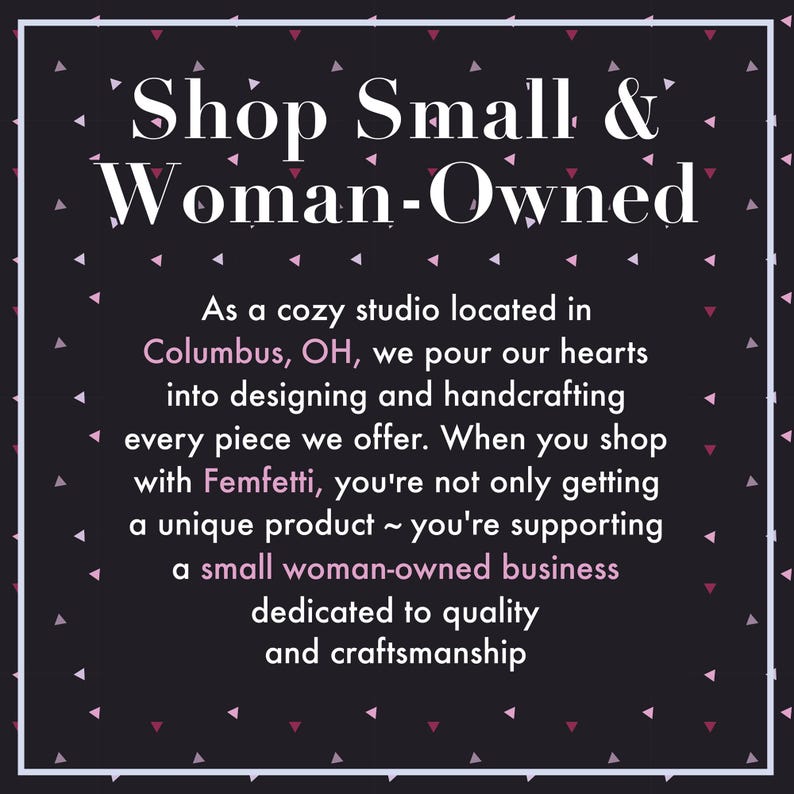 May include: A black square graphic with a white border and scattered pink and white triangles. The text reads: Shop Small & Woman-Owned. As a cozy studio located in Columbus, OH, we pour our hearts into designing and handcrafting every piece we offer.