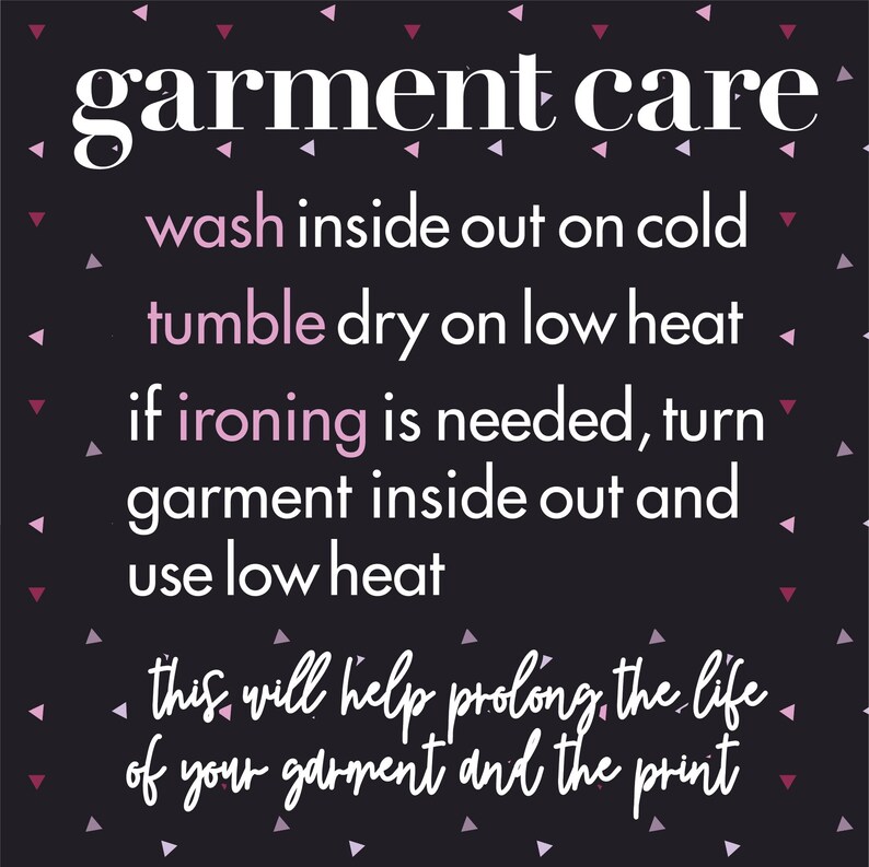 May include: Garment care instructions on a black background with pink triangles. Wash inside out on cold, tumble dry on low heat, if ironing is needed, turn garment inside out and use low heat. This will help prolong the life of your garment and the print.