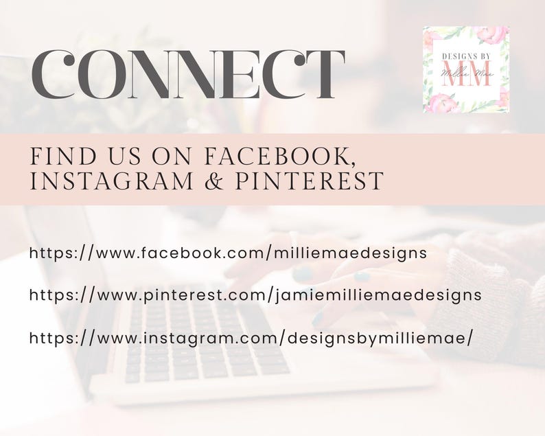 May include: A laptop computer with the text "CONNECT" displayed on the screen. The text "FIND US ON FACEBOOK, INSTAGRAM & PINTEREST" is also displayed on the screen. Below the text are three website URLs: https://www.facebook.com/milliemaedesigns, https://www.pinterest.com/jamiemilliemaedesigns, and https://www.instagram.com/designsbymilliemae/.