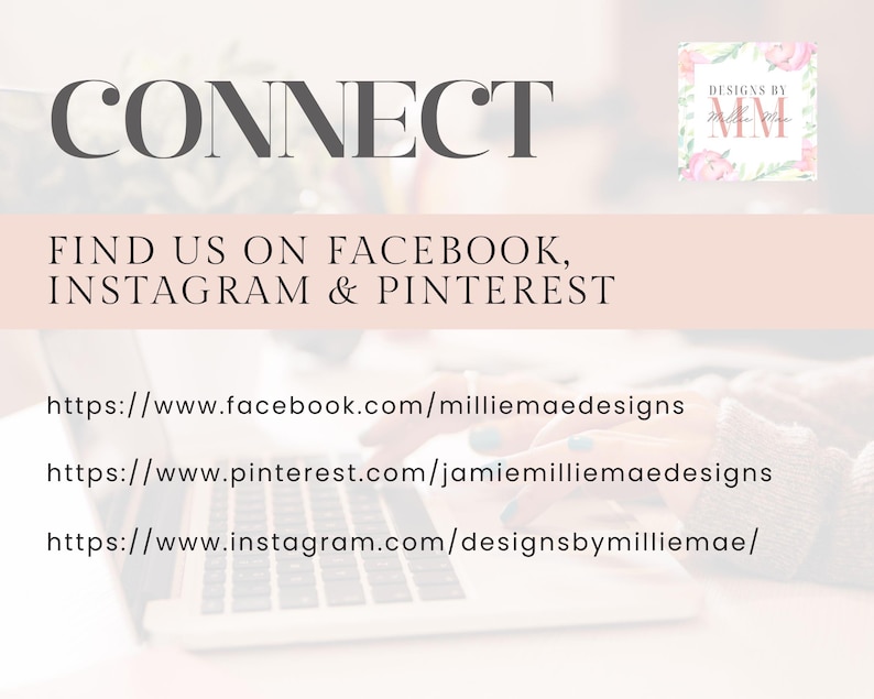 May include: A laptop computer with the text "CONNECT" displayed on the screen. The text "FIND US ON FACEBOOK, INSTAGRAM & PINTEREST" is also displayed on the screen. Below the text are three website URLs: https://www.facebook.com/milliemaedesigns, https://www.pinterest.com/jamiemilliemaedesigns, and https://www.instagram.com/designsbymilliemae/.
