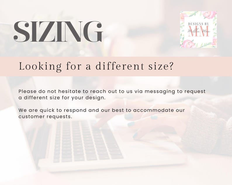 May include: Text on a pink background that reads "SIZING" and "Looking for a different size?"  Below the text is a message that reads "Please do not hesitate to reach out to us via messaging to request a different size for your design. We are quick to respond and our best to accommodate our customer requests."