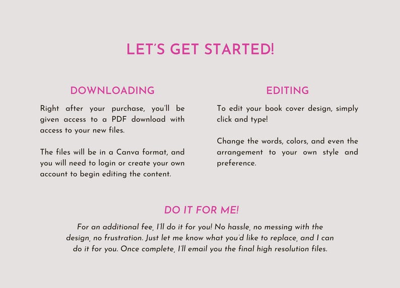 Puede incluir: Un gr&aacute;fico informativo con texto rosa sobre un fondo gris claro. El texto dice: LET'S GET STARTED! DOWNLOADING: Right after your purchase, you'll be given access to a PDF download. EDITING: To edit your book cover design, simply click and type! DO IT FOR ME! For an additional fee, I'll do it for you! No hassle, no messing with the design, no frustration. Just let me know what you'd like to replace, and I can do it for you.