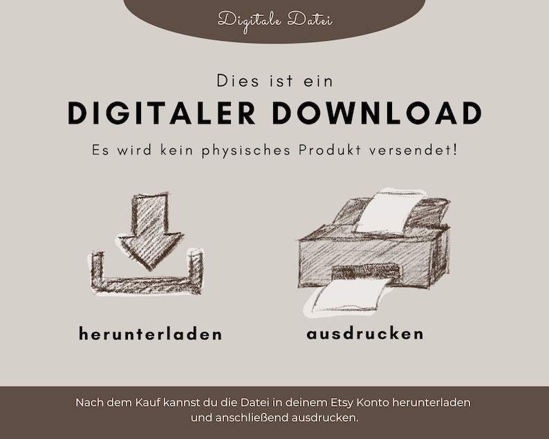 May include: A digital download graphic with a brown background and white text. The text reads "Digitale Datei", "Dies ist ein DIGITALER DOWNLOAD", "Es wird kein physisches Produkt versendet!" and "Nach dem Kauf kannst du die Datei in deinem Etsy Konto herunterladen und anschlie&szlig;end ausdrucken.". The graphic also includes a sketch of a download arrow and a printer.