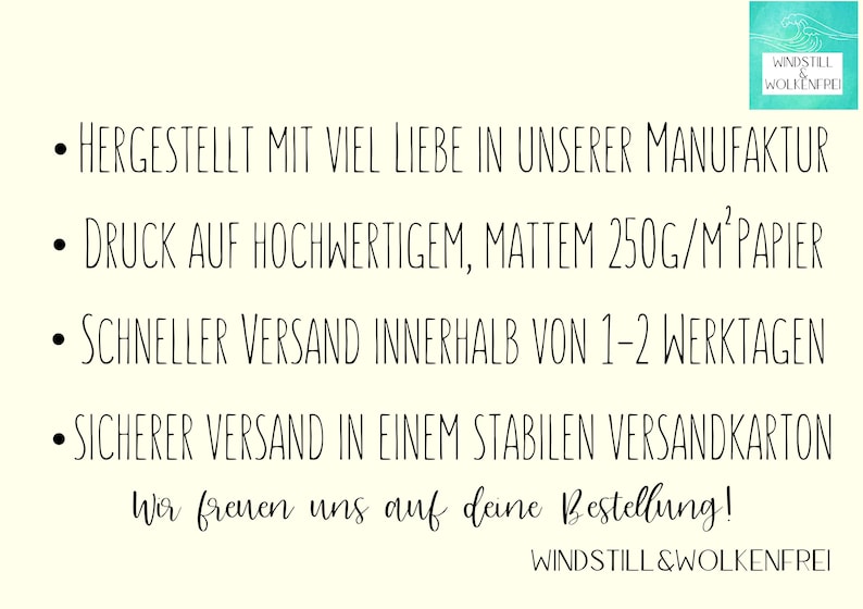 以下が含まれることがあります： 白い背景に黒いテキストで「&bull; HERGESTELLT MIT VIEL LIEBE IN UNSERER MANUFAKTUR &bull; DRUCK AUF HOCHWERTIGEM, MATTEM 250G/M&sup2;PAPIER &bull; SCHNELLER VERSAND INNERHALB VON 1-2 WERKTAGEN &bull; SICHERER VERSAND IN EINEM STABILEN VERSANDKARTON Wir freuen uns auf deine Bestellung! WINDSTILL&WOLKENFREI」と書いてあります。