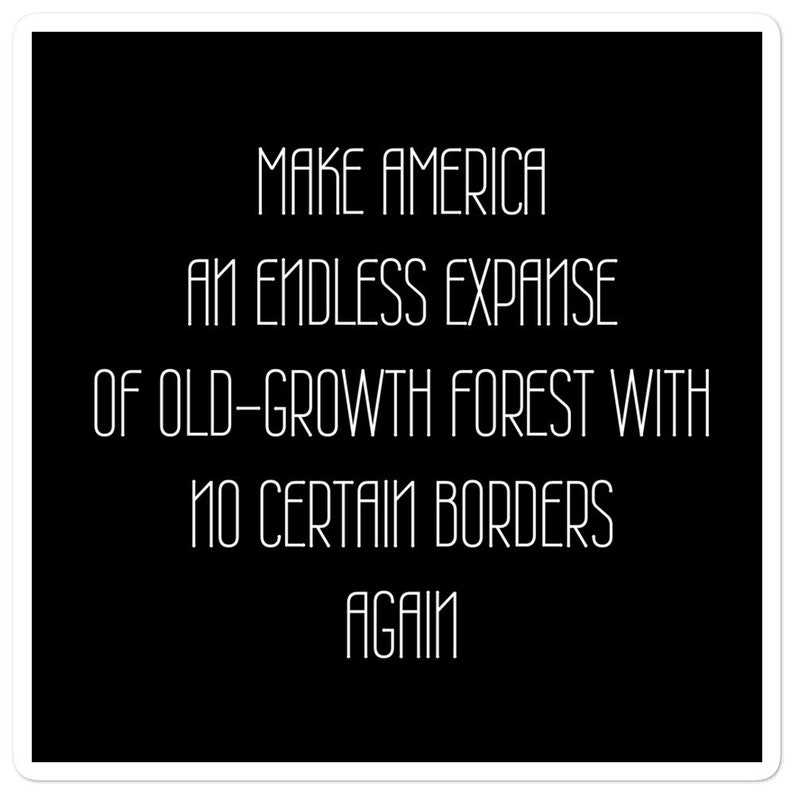 May include: Black and white text on a black background that reads "MAKE AMERICA AN ENDLESS EXPANSE OF OLD-GROWTH FOREST WITH NO CERTAIN BORDERS AGAIN".
