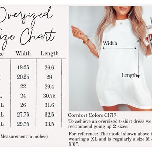 May include: Oversized t-shirt dress size chart with measurements in inches. The chart shows the width and length of the dress in sizes S through 4XL. Comfort Colors C1717. To achieve an oversized t-shirt dress, we recommend going up 2 sizes. For reference: The model shown above is wearing a XL and is regularly a size M & is 5'6".
