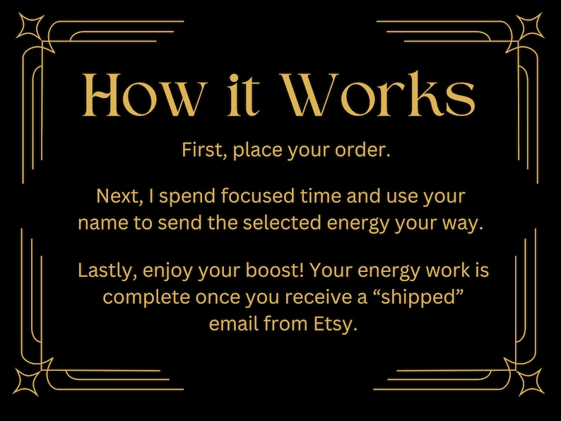 Puede incluir: Fondo negro con texto dorado que describe c&oacute;mo se completa el trabajo energ&eacute;tico. El texto dice "How it Works" seguido de una lista de pasos: "First, place your order. Next, I spend focused time and use your name to send the selected energy your way. Lastly, enjoy your boost! Your energy work is complete once you receive a "shipped" email from Etsy."