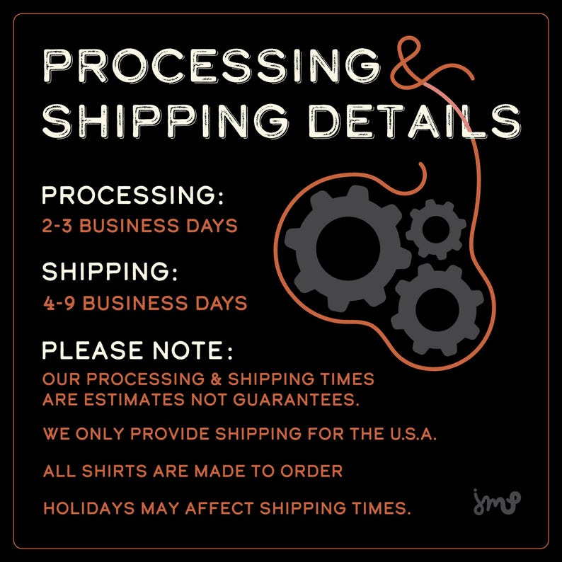 May include: Black and white graphic with orange text outlining processing and shipping details for orders. The text reads "Processing & Shipping Details", "Processing: 2-3 Business Days", "Shipping: 4-9 Business Days", "Please Note: Our processing & shipping times are estimates not guarantees. We only provide shipping for the U.S.A. All shirts are made to order. Holidays may affect shipping times."