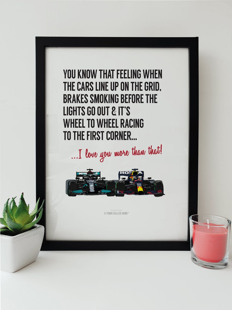 May include: A black and white print with a quote about the feeling of cars lining up on the grid before a race. The quote reads "You know that feeling when the cars line up on the grid. Brakes smoking before the lights go out & it's wheel to wheel racing to the first corner... I love you more than that!"  The print features a cartoon illustration of two race cars, one green and one red, side by side.