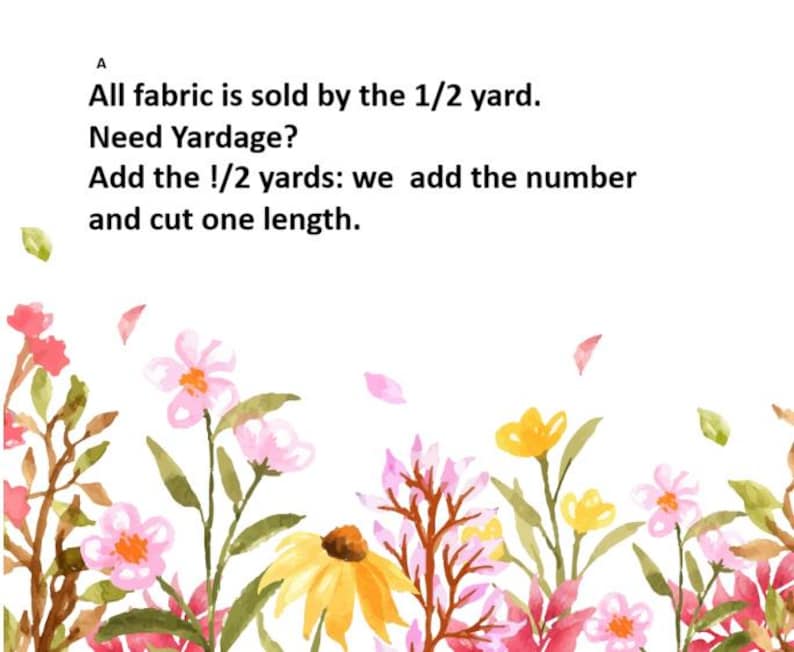 May include: A white background with watercolor floral illustrations in pink, yellow, and green. Text reads: "All fabric is sold by the 1/2 yard. Need Yardage? Add the !/2 yards: we add the number and cut one length."