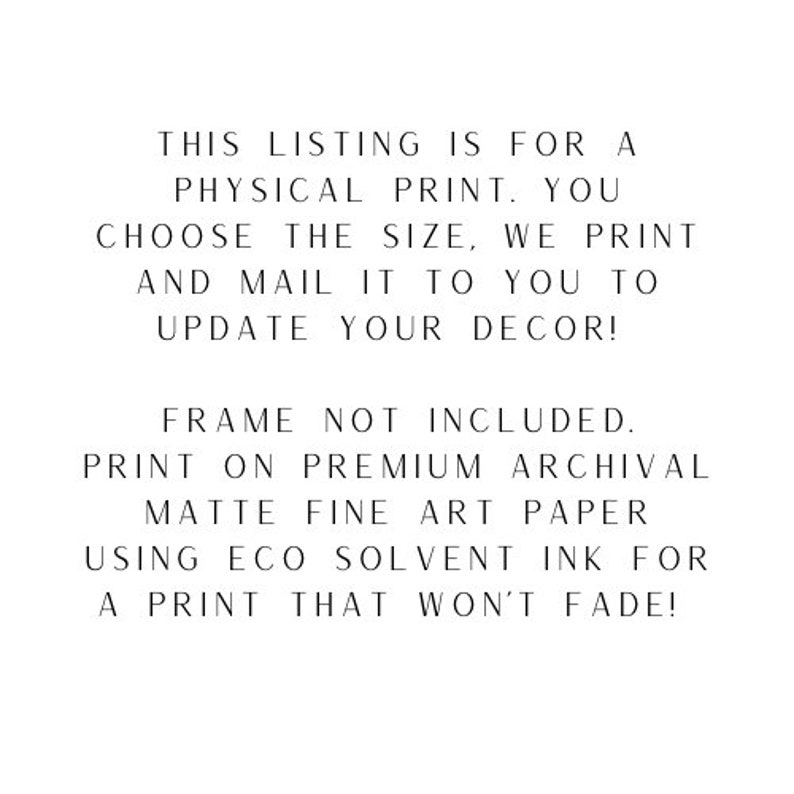 May include: Text on a white background that reads: "THIS LISTING IS FOR A PHYSICAL PRINT. YOU CHOOSE THE SIZE, WE PRINT AND MAIL IT TO YOU TO UPDATE YOUR DECOR! FRAME NOT INCLUDED. PRINT ON PREMIUM ARCHIVAL MATTE FINE ART PAPER USING ECO SOLVENT INK FOR A PRINT THAT WON'T FADE!"