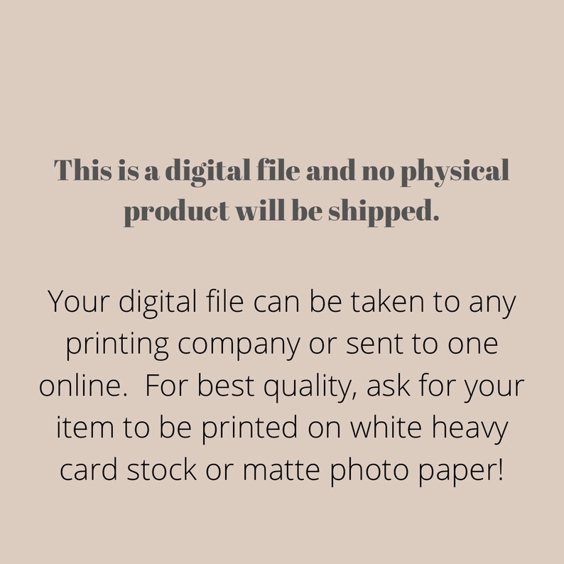 May include: Text on a white background that reads: "This is a digital file and no physical product will be shipped. Your digital file can be taken to any printing company or sent to one online. For best quality, ask for your item to be printed on white heavy card stock or matte photo paper!"