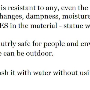 May include: A list of product features for a statue made of polymer. The statue is resistant to weather conditions, is eco-friendly, and is easy to clean. The text reads: MADE OF POLYMER - is resistant to any, even the most unfavorable, weather conditions: temperature changes, dampness, moisture, frost, sunlight. NO RUBBER ADDITIVES in the material - statue will not melt in the sun and will not lose its shape. ECO FRIENDLY - absolutely safe for people and environment. ALL YEAR LONG figure can be outdoor. EMPTY inside. CARE. It's very easy: wash it with water without using aggressive and abrasive detergents.
