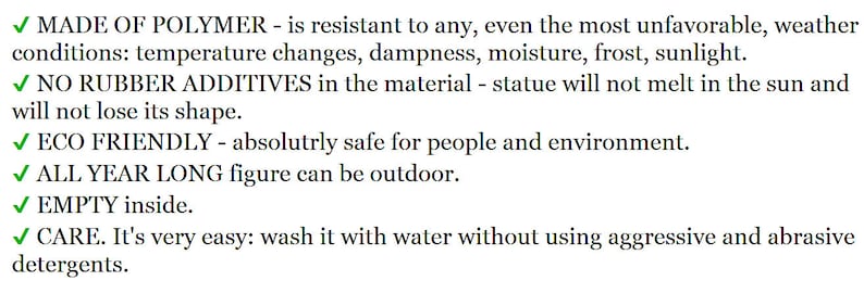 May include: A list of product features for a statue made of polymer. The statue is resistant to weather conditions, is eco-friendly, and is easy to clean. The text reads: MADE OF POLYMER - is resistant to any, even the most unfavorable, weather conditions: temperature changes, dampness, moisture, frost, sunlight. NO RUBBER ADDITIVES in the material - statue will not melt in the sun and will not lose its shape. ECO FRIENDLY - absolutely safe for people and environment. ALL YEAR LONG figure can be outdoor. EMPTY inside. CARE. It's very easy: wash it with water without using aggressive and abrasive detergents.