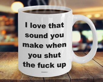 Offensive Coffee Mug - I Love That Sound You Make When You Shut The Fuck Up - Great Gift For People Who Appreciate Offensive Humour