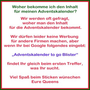 May include: A red and green text box with white text. The text reads: "Woher bekomme ich den Inhalt f&uuml;r meinen Adventskalender? Wir werden oft gefragt, woher man den Inhalt f&uuml;r die Adventskalender bekommt. Wir d&uuml;rfen leider keine Werbung f&uuml;r andere Firmen machen, aber wenn Ihr bei Google folgendes eingebt: &bdquo;Adventskalender to go Blister&ldquo; findet Ihr gleich beim ersten Treffer, was Ihr sucht. Viel Spa&szlig; beim Sticken w&uuml;nschen Eure Queens"