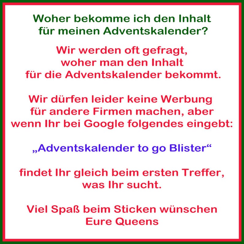 May include: A red and green text box with white text. The text reads: "Woher bekomme ich den Inhalt f&uuml;r meinen Adventskalender? Wir werden oft gefragt, woher man den Inhalt f&uuml;r die Adventskalender bekommt. Wir d&uuml;rfen leider keine Werbung f&uuml;r andere Firmen machen, aber wenn Ihr bei Google folgendes eingebt: &bdquo;Adventskalender to go Blister&ldquo; findet Ihr gleich beim ersten Treffer, was Ihr sucht. Viel Spa&szlig; beim Sticken w&uuml;nschen Eure Queens"