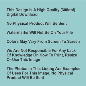 May include: Text on a light blue background that reads: This Design Is A High Quality (300dpi) Digital Download. No Physical Product Will Be Sent. Watermarks Will Not Be On Your File. Colors May Vary From Screen To Screen. We Are Not Responsible For Any Lack Of Knowledge On How To Print, Resize Or Use This Image. The Photos In This Listing Are Examples Of Uses For This Image. No Physical Product Will Be Sent.
